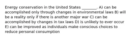 Energy conservation in the United States ________. A) can be accomplished only through changes in environmental laws B) will be a reality only if there is another major war C) can be accomplished by changes in tax laws D) is unlikely to ever occur E) can be improved as individuals make conscious choices to reduce personal consumption