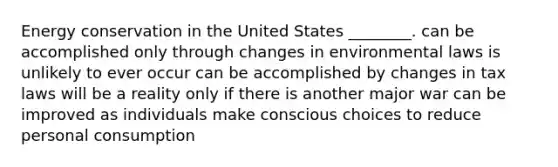 Energy conservation in the United States ________. can be accomplished only through changes in environmental laws is unlikely to ever occur can be accomplished by changes in tax laws will be a reality only if there is another major war can be improved as individuals make conscious choices to reduce personal consumption