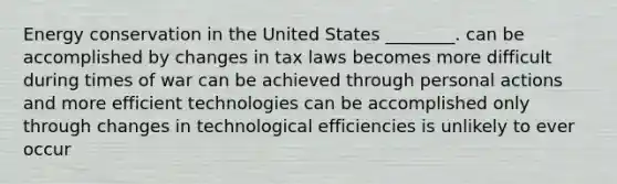 Energy conservation in the United States ________. can be accomplished by changes in tax laws becomes more difficult during times of war can be achieved through personal actions and more efficient technologies can be accomplished only through changes in technological efficiencies is unlikely to ever occur