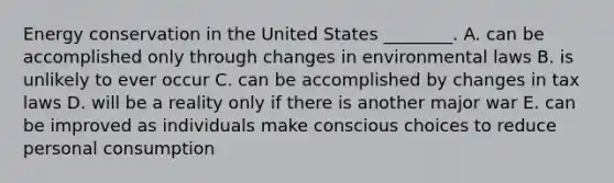 Energy conservation in the United States ________. A. can be accomplished only through changes in environmental laws B. is unlikely to ever occur C. can be accomplished by changes in tax laws D. will be a reality only if there is another major war E. can be improved as individuals make conscious choices to reduce personal consumption