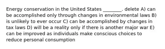 Energy conservation in the United States ________. delete A) can be accomplished only through changes in environmental laws B) is unlikely to ever occur C) can be accomplished by changes in tax laws D) will be a reality only if there is another major war E) can be improved as individuals make conscious choices to reduce personal consumption