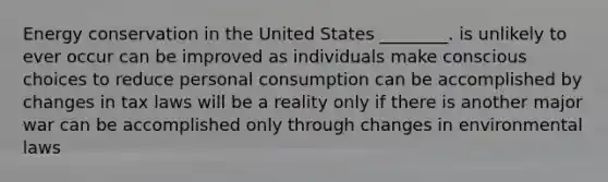 Energy conservation in the United States ________. is unlikely to ever occur can be improved as individuals make conscious choices to reduce personal consumption can be accomplished by changes in tax laws will be a reality only if there is another major war can be accomplished only through changes in environmental laws