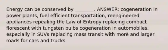 Energy can be conserved by ________. ANSWER: cogeneration in power plants, fuel efficient transportation, reengineered appliances repealing the Law of Entropy replacing compact florescent with tungsten bulbs cogeneration in automobiles, especially in SUVs replacing mass transit with more and larger roads for cars and trucks