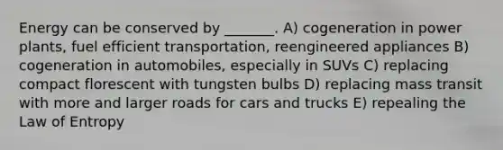 Energy can be conserved by _______. A) cogeneration in power plants, fuel efficient transportation, reengineered appliances B) cogeneration in automobiles, especially in SUVs C) replacing compact florescent with tungsten bulbs D) replacing mass transit with more and larger roads for cars and trucks E) repealing the Law of Entropy