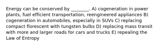 Energy can be conserved by ________. A) cogeneration in power plants, fuel efficient transportation, reengineered appliances B) cogeneration in automobiles, especially in SUVs C) replacing compact florescent with tungsten bulbs D) replacing mass transit with more and larger roads for cars and trucks E) repealing the Law of Entropy