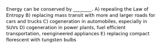 Energy can be conserved by ________. A) repealing the Law of Entropy B) replacing mass transit with more and larger roads for cars and trucks C) cogeneration in automobiles, especially in SUVs D) cogeneration in power plants, fuel efficient transportation, reengineered appliances E) replacing compact florescent with tungsten bulbs