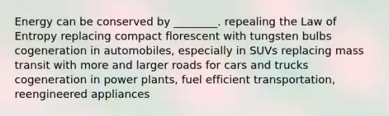 Energy can be conserved by ________. repealing the Law of Entropy replacing compact florescent with tungsten bulbs cogeneration in automobiles, especially in SUVs replacing mass transit with more and larger roads for cars and trucks cogeneration in power plants, fuel efficient transportation, reengineered appliances