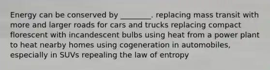 Energy can be conserved by ________. replacing mass transit with more and larger roads for cars and trucks replacing compact florescent with incandescent bulbs using heat from a power plant to heat nearby homes using cogeneration in automobiles, especially in SUVs repealing the law of entropy