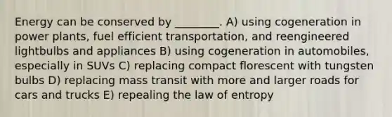 Energy can be conserved by ________. A) using cogeneration in power plants, fuel efficient transportation, and reengineered lightbulbs and appliances B) using cogeneration in automobiles, especially in SUVs C) replacing compact florescent with tungsten bulbs D) replacing mass transit with more and larger roads for cars and trucks E) repealing the law of entropy