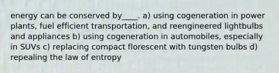 energy can be conserved by____. a) using cogeneration in power plants, fuel efficient transportation, and reengineered lightbulbs and appliances b) using cogeneration in automobiles, especially in SUVs c) replacing compact florescent with tungsten bulbs d) repealing the law of entropy