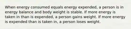 When energy consumed equals energy expended, a person is in energy balance and body weight is stable. If more energy is taken in than is expended, a person gains weight. If more energy is expended than is taken in, a person loses weight.