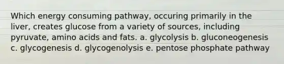 Which energy consuming pathway, occuring primarily in the liver, creates glucose from a variety of sources, including pyruvate, amino acids and fats. a. glycolysis b. gluconeogenesis c. glycogenesis d. glycogenolysis e. pentose phosphate pathway