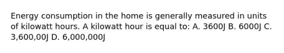 Energy consumption in the home is generally measured in units of kilowatt hours. A kilowatt hour is equal to: A. 3600J B. 6000J C. 3,600,00J D. 6,000,000J