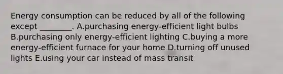 Energy consumption can be reduced by all of the following except ________. A.purchasing energy-efficient light bulbs B.purchasing only energy-efficient lighting C.buying a more energy-efficient furnace for your home D.turning off unused lights E.using your car instead of mass transit