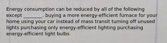 Energy consumption can be reduced by all of the following except ________. buying a more energy-efficient furnace for your home using your car instead of mass transit turning off unused lights purchasing only energy-efficient lighting purchasing energy-efficient light bulbs