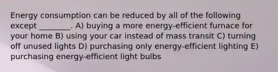 Energy consumption can be reduced by all of the following except ________. A) buying a more energy-efficient furnace for your home B) using your car instead of mass transit C) turning off unused lights D) purchasing only energy-efficient lighting E) purchasing energy-efficient light bulbs