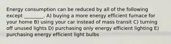 Energy consumption can be reduced by all of the following except ________. A) buying a more energy efficient furnace for your home B) using your car instead of mass transit C) turning off unused lights D) purchasing only energy efficient lighting E) purchasing energy efficient light bulbs