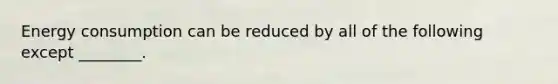 Energy consumption can be reduced by all of the following except ________.