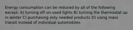 Energy consumption can be reduced by all of the following except: A) turning off un-used lights B) turning the thermostat up in winter C) purchasing only needed products D) using mass transit instead of individual automobiles