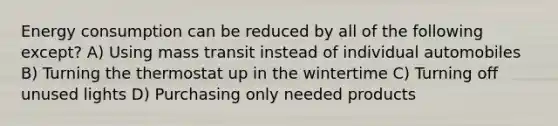 Energy consumption can be reduced by all of the following except? A) Using mass transit instead of individual automobiles B) Turning the thermostat up in the wintertime C) Turning off unused lights D) Purchasing only needed products