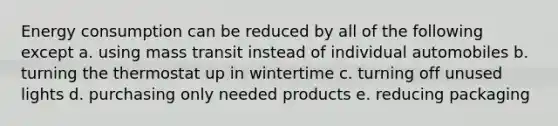 Energy consumption can be reduced by all of the following except a. using mass transit instead of individual automobiles b. turning the thermostat up in wintertime c. turning off unused lights d. purchasing only needed products e. reducing packaging