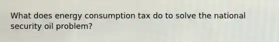 What does energy consumption tax do to solve the national security oil problem?