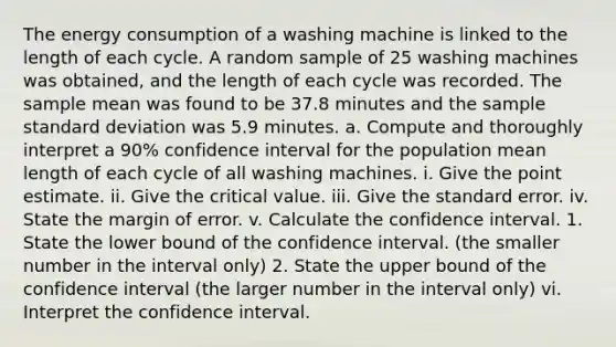 The energy consumption of a washing machine is linked to the length of each cycle. A random sample of 25 washing machines was obtained, and the length of each cycle was recorded. The sample mean was found to be 37.8 minutes and the sample standard deviation was 5.9 minutes. a. Compute and thoroughly interpret a 90% confidence interval for the population mean length of each cycle of all washing machines. i. Give the point estimate. ii. Give the critical value. iii. Give the standard error. iv. State the margin of error. v. Calculate the confidence interval. 1. State the lower bound of the confidence interval. (the smaller number in the interval only) 2. State the upper bound of the confidence interval (the larger number in the interval only) vi. Interpret the confidence interval.