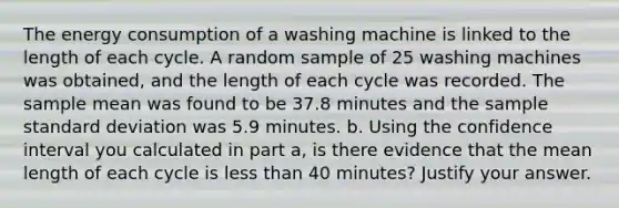 The energy consumption of a washing machine is linked to the length of each cycle. A random sample of 25 washing machines was obtained, and the length of each cycle was recorded. The sample mean was found to be 37.8 minutes and the sample standard deviation was 5.9 minutes. b. Using the confidence interval you calculated in part a, is there evidence that the mean length of each cycle is less than 40 minutes? Justify your answer.