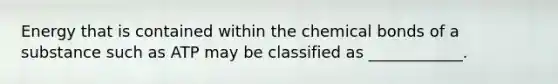 Energy that is contained within the chemical bonds of a substance such as ATP may be classified as ____________.