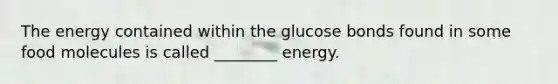 The energy contained within the glucose bonds found in some food molecules is called ________ energy.