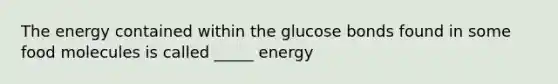 The energy contained within the glucose bonds found in some food molecules is called _____ energy