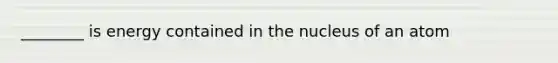 ________ is energy contained in the nucleus of an atom