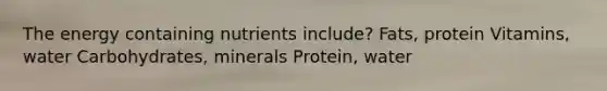 The energy containing nutrients include? Fats, protein Vitamins, water Carbohydrates, minerals Protein, water