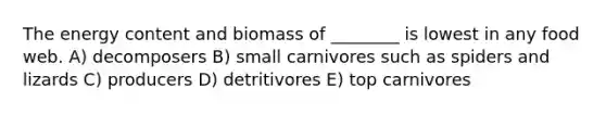 The energy content and biomass of ________ is lowest in any food web. A) decomposers B) small carnivores such as spiders and lizards C) producers D) detritivores E) top carnivores