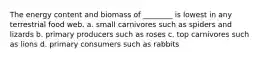 The energy content and biomass of ________ is lowest in any terrestrial food web. a. small carnivores such as spiders and lizards b. primary producers such as roses c. top carnivores such as lions d. primary consumers such as rabbits