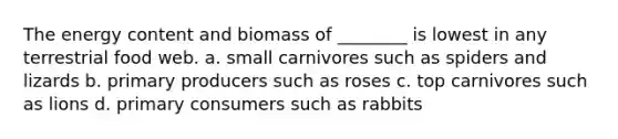 The energy content and biomass of ________ is lowest in any terrestrial food web. a. small carnivores such as spiders and lizards b. primary producers such as roses c. top carnivores such as lions d. primary consumers such as rabbits