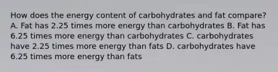 How does the energy content of carbohydrates and fat compare? A. Fat has 2.25 times more energy than carbohydrates B. Fat has 6.25 times more energy than carbohydrates C. carbohydrates have 2.25 times more energy than fats D. carbohydrates have 6.25 times more energy than fats