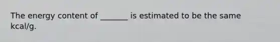 The energy content of _______ is estimated to be the same kcal/g.