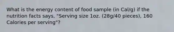 What is the energy content of food sample (in Cal/g) if the nutrition facts says, "Serving size 1oz. (28g/40 pieces), 160 Calories per serving"?