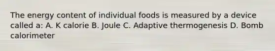 The energy content of individual foods is measured by a device called a: A. K calorie B. Joule C. Adaptive thermogenesis D. Bomb calorimeter