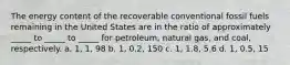 The energy content of the recoverable conventional fossil fuels remaining in the United States are in the ratio of approximately _____ to _____ to _____ for petroleum, natural gas, and coal, respectively. a. 1, 1, 98 b. 1, 0.2, 150 c. 1, 1.8, 5.6 d. 1, 0.5, 15