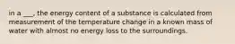 in a ___, the energy content of a substance is calculated from measurement of the temperature change in a known mass of water with almost no energy loss to the surroundings.