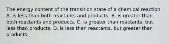 The energy content of the transition state of a chemical reaction A. is <a href='https://www.questionai.com/knowledge/k7BtlYpAMX-less-than' class='anchor-knowledge'>less than</a> both reactants and products. B. is <a href='https://www.questionai.com/knowledge/ktgHnBD4o3-greater-than' class='anchor-knowledge'>greater than</a> both reactants and products. C. is greater than reactants, but less than products. D. is less than reactants, but greater than products.