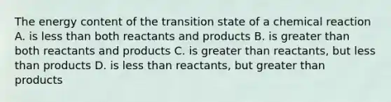 The energy content of the transition state of a chemical reaction A. is less than both reactants and products B. is greater than both reactants and products C. is greater than reactants, but less than products D. is less than reactants, but greater than products