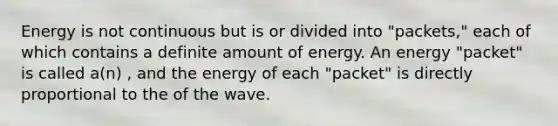 Energy is not continuous but is or divided into "packets," each of which contains a definite amount of energy. An energy "packet" is called a(n) , and the energy of each "packet" is directly proportional to the of the wave.