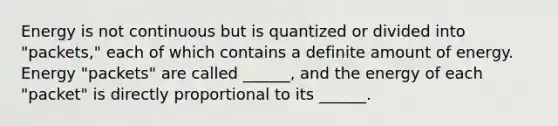 Energy is not continuous but is quantized or divided into "packets," each of which contains a definite amount of energy. Energy "packets" are called ______, and the energy of each "packet" is directly proportional to its ______.