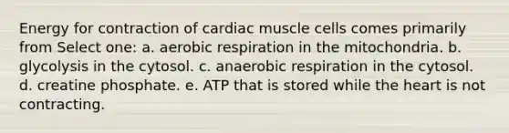 Energy for contraction of cardiac muscle cells comes primarily from Select one: a. aerobic respiration in the mitochondria. b. glycolysis in the cytosol. c. anaerobic respiration in the cytosol. d. creatine phosphate. e. ATP that is stored while the heart is not contracting.