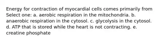 Energy for contraction of myocardial cells comes primarily from Select one: a. aerobic respiration in the mitochondria. b. anaerobic respiration in the cytosol. c. glycolysis in the cytosol. d. ATP that is stored while the heart is not contracting. e. creatine phosphate