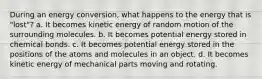 During an energy conversion, what happens to the energy that is "lost"? a. It becomes kinetic energy of random motion of the surrounding molecules. b. It becomes potential energy stored in chemical bonds. c. It becomes potential energy stored in the positions of the atoms and molecules in an object. d. It becomes kinetic energy of mechanical parts moving and rotating.