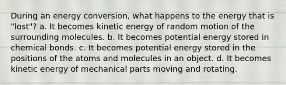 During an energy conversion, what happens to the energy that is "lost"? a. It becomes kinetic energy of random motion of the surrounding molecules. b. It becomes potential energy stored in chemical bonds. c. It becomes potential energy stored in the positions of the atoms and molecules in an object. d. It becomes kinetic energy of mechanical parts moving and rotating.